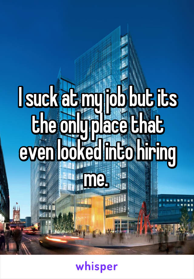 I suck at my job but its the only place that even looked into hiring me. 