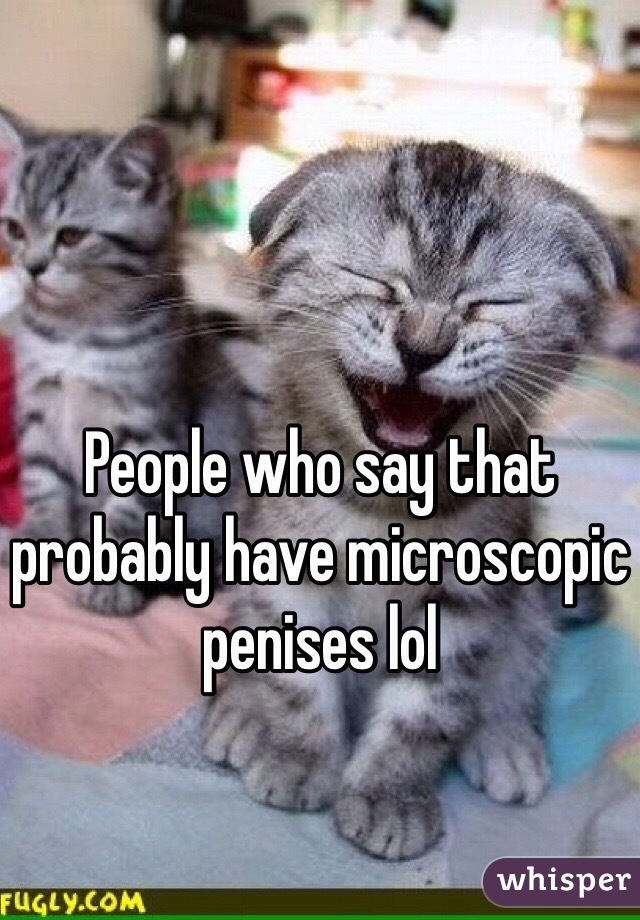 People who say that probably have microscopic penises lol