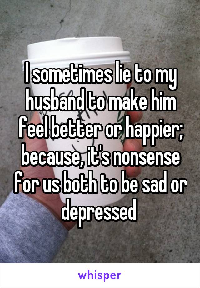 I sometimes lie to my husband to make him feel better or happier; because, it's nonsense for us both to be sad or depressed 