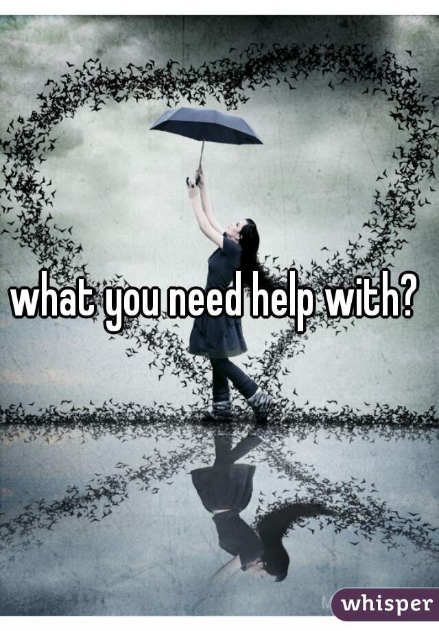 what you need help with? 
