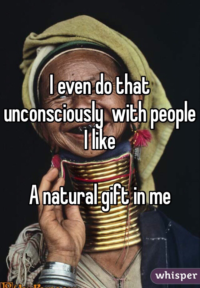 I even do that unconsciously  with people I like

A natural gift in me