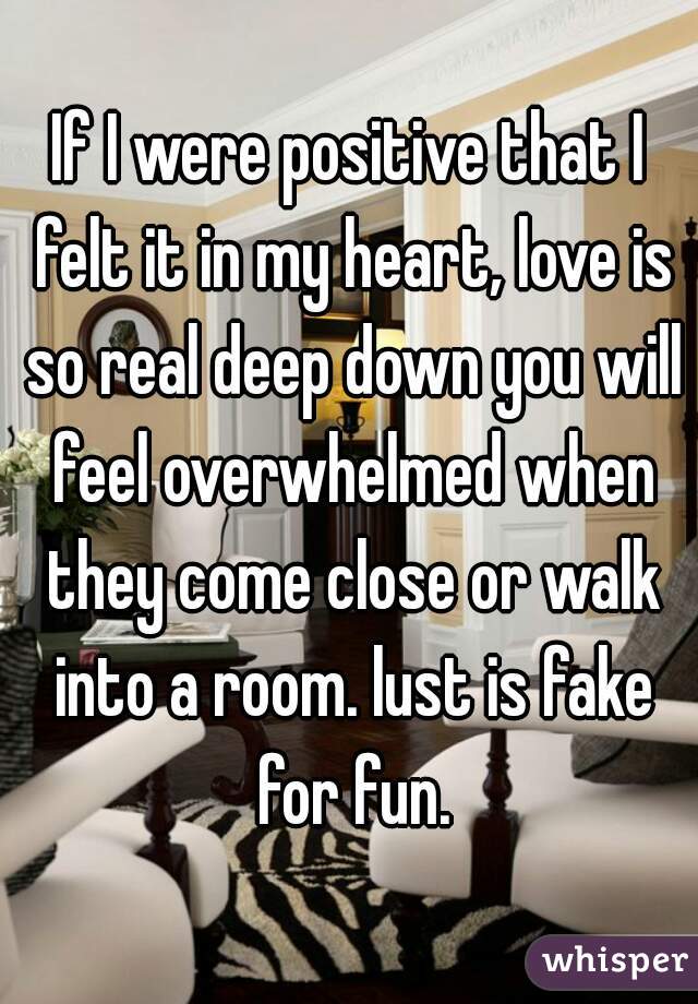 If I were positive that I felt it in my heart, love is so real deep down you will feel overwhelmed when they come close or walk into a room. lust is fake for fun.