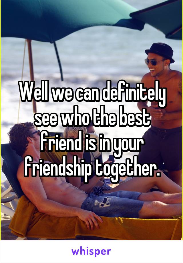Well we can definitely see who the best friend is in your friendship together.