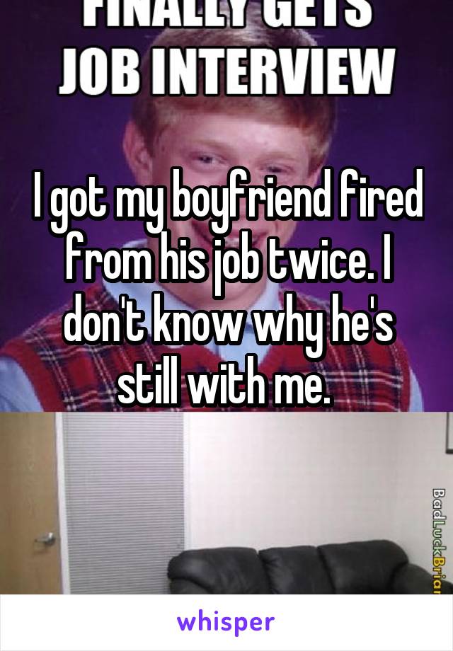 I got my boyfriend fired from his job twice. I don't know why he's still with me. 
