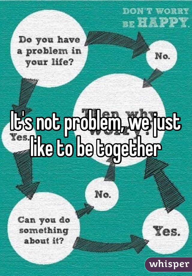 It's not problem, we just like to be together 