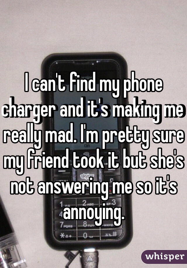 I can't find my phone charger and it's making me really mad. I'm pretty sure my friend took it but she's not answering me so it's annoying. 