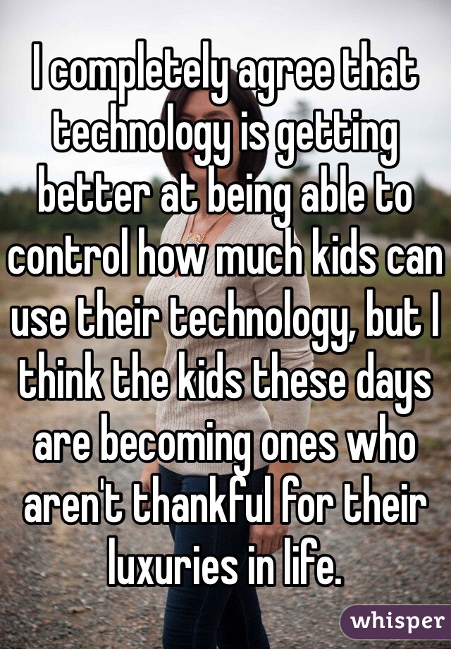 I completely agree that technology is getting better at being able to control how much kids can use their technology, but I think the kids these days are becoming ones who aren't thankful for their luxuries in life. 