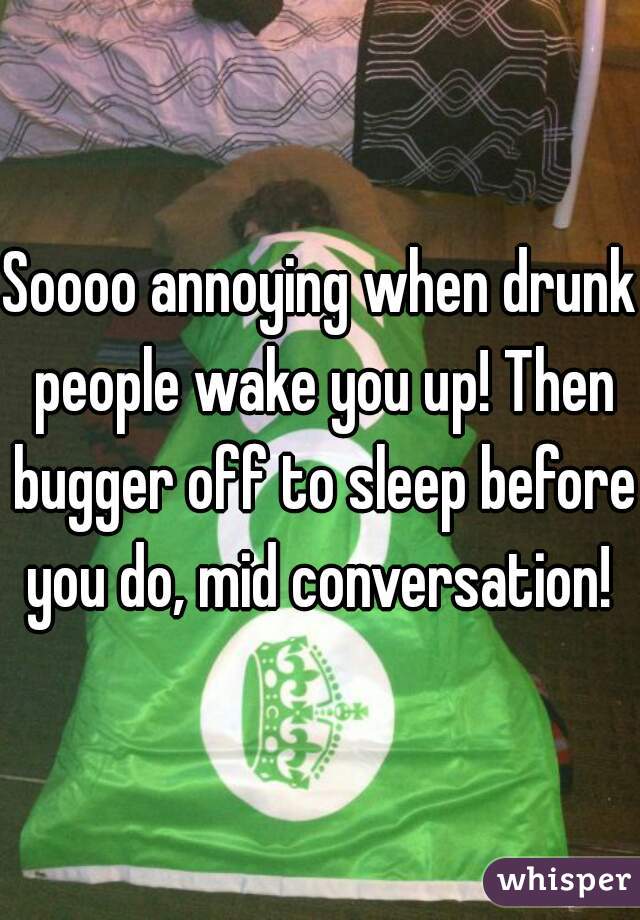 Soooo annoying when drunk people wake you up! Then bugger off to sleep before you do, mid conversation! 