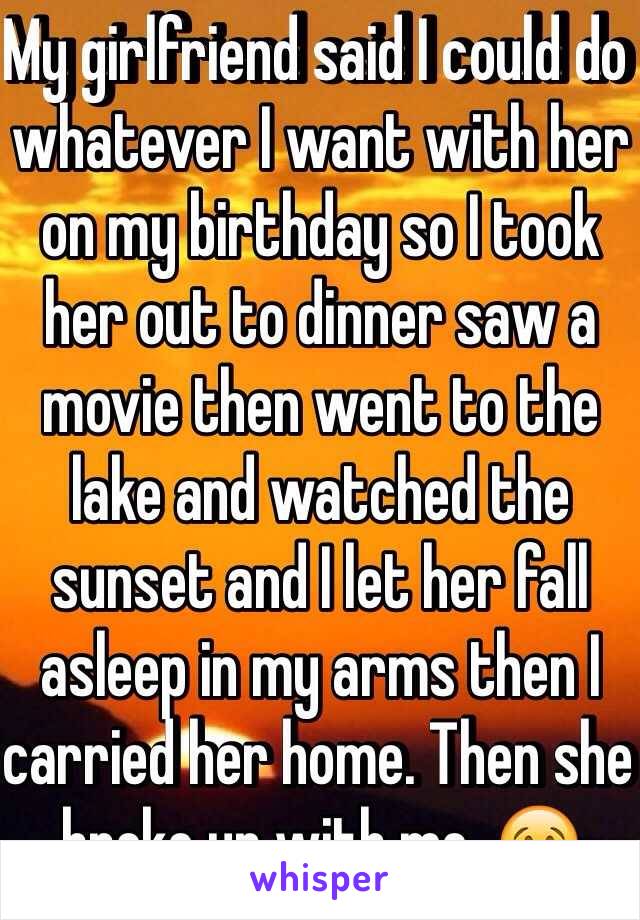 My girlfriend said I could do whatever I want with her on my birthday so I took her out to dinner saw a movie then went to the lake and watched the sunset and I let her fall asleep in my arms then I carried her home. Then she broke up with me. 😢