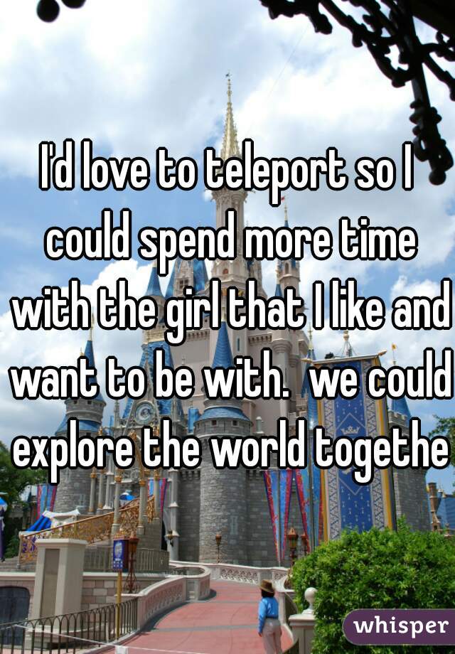 I'd love to teleport so I could spend more time with the girl that I like and want to be with.  we could explore the world together