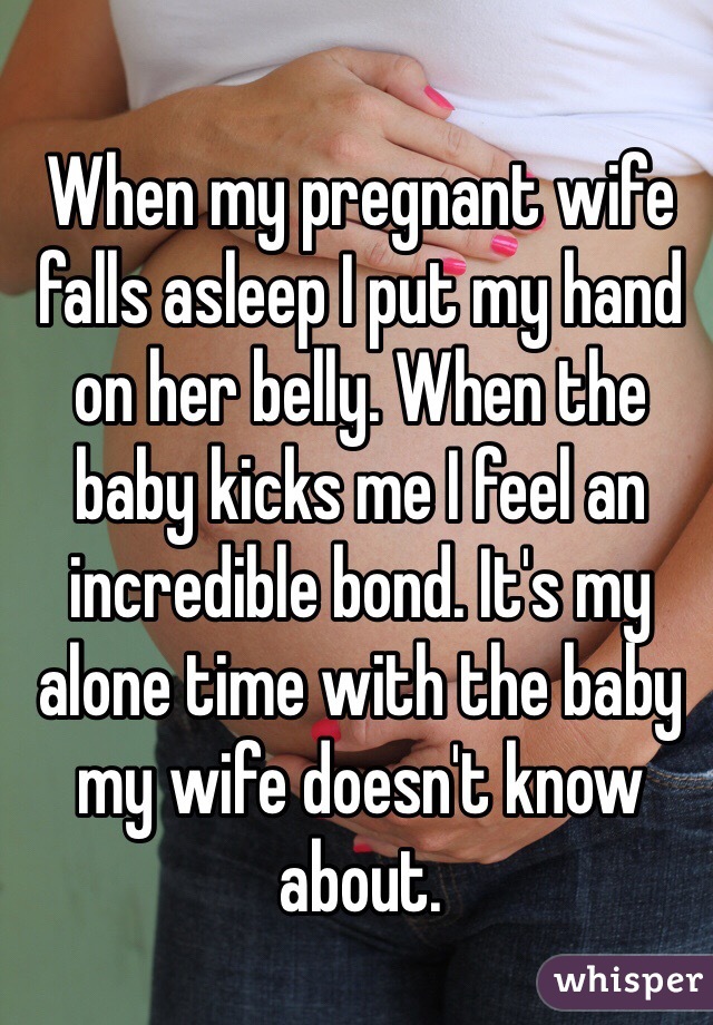 When my pregnant wife falls asleep I put my hand on her belly. When the baby kicks me I feel an incredible bond. It's my alone time with the baby my wife doesn't know about.