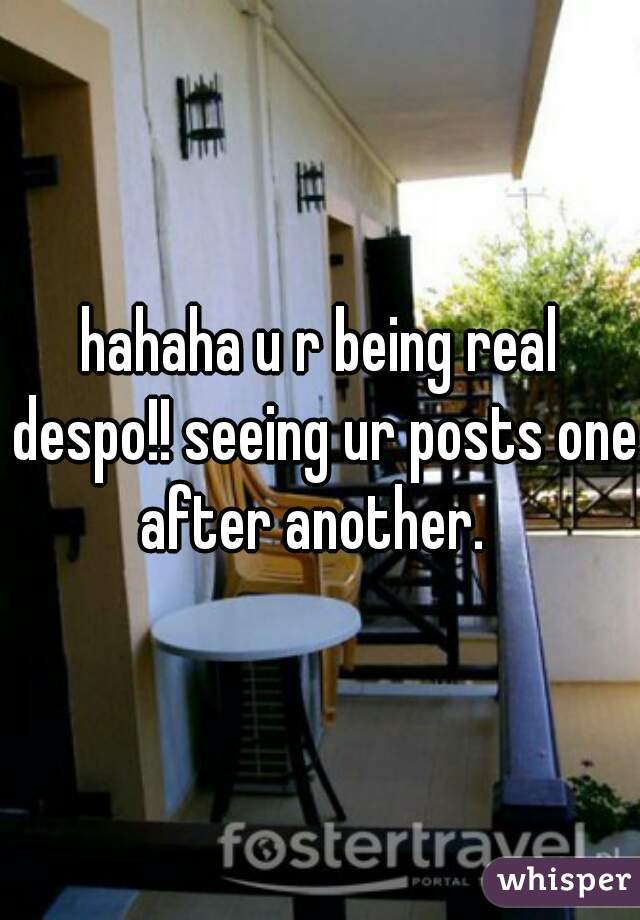 hahaha u r being real despo!! seeing ur posts one after another.  