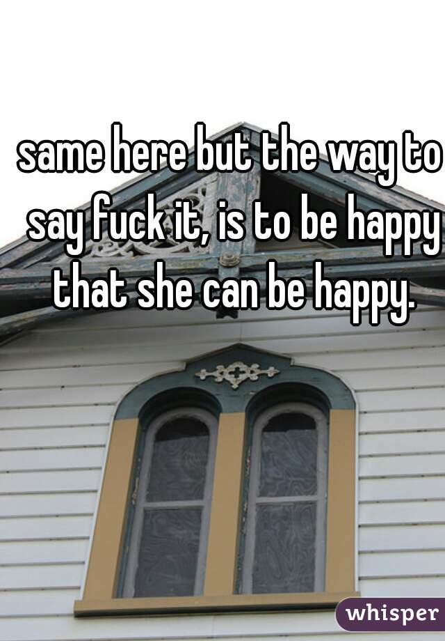 same here but the way to say fuck it, is to be happy that she can be happy.