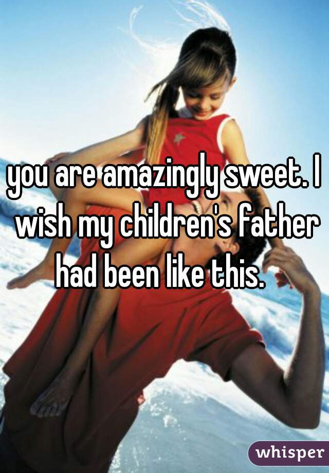 you are amazingly sweet. I wish my children's father had been like this.  