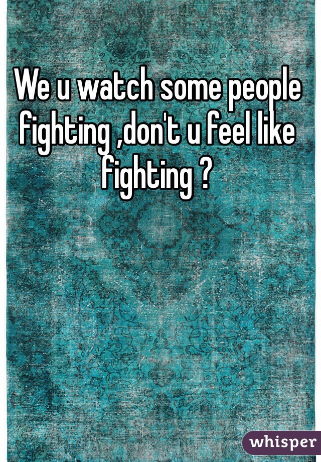 We u watch some people fighting ,don't u feel like fighting ?