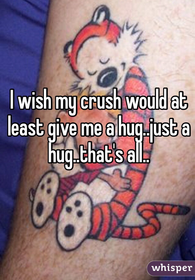 I wish my crush would at least give me a hug..just a hug..that's all..