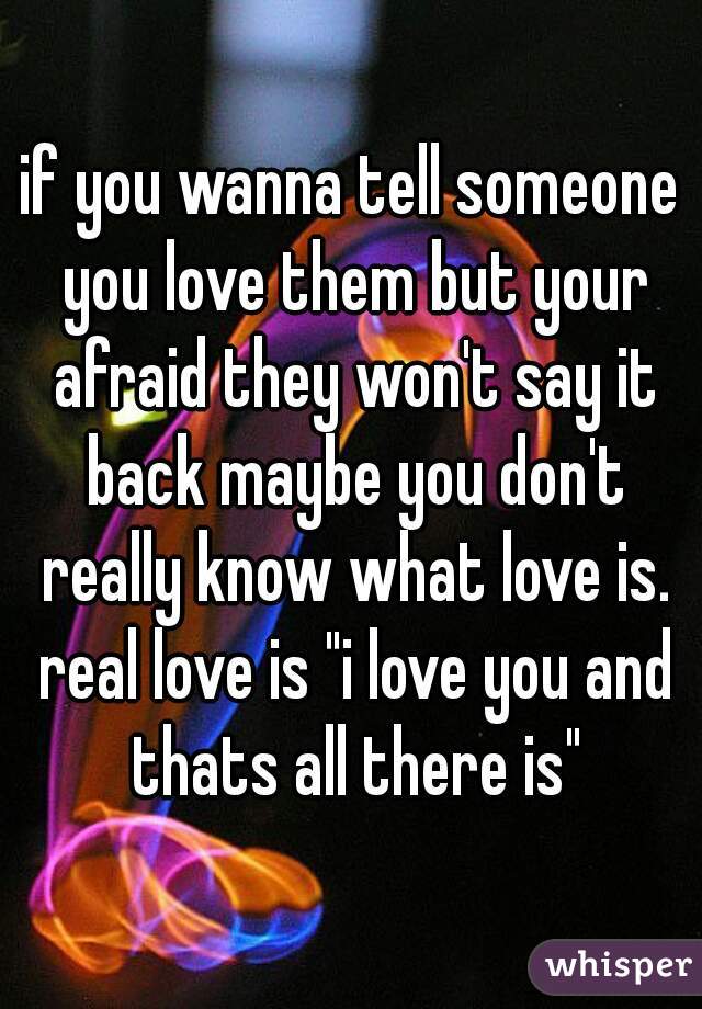 if you wanna tell someone you love them but your afraid they won't say it back maybe you don't really know what love is. real love is "i love you and thats all there is"