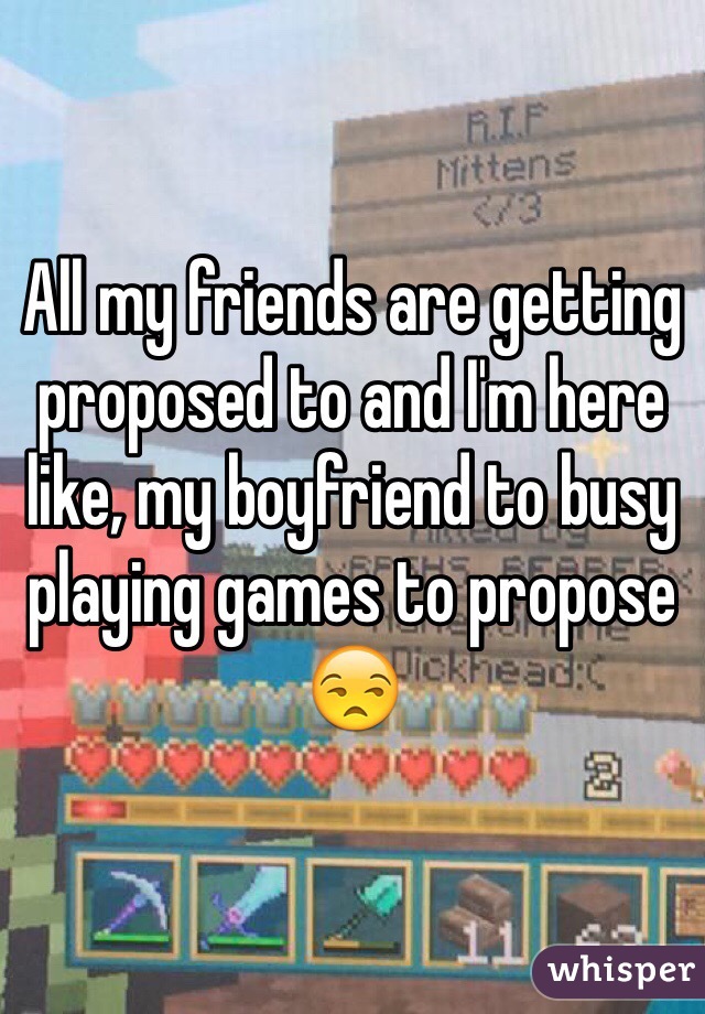 All my friends are getting proposed to and I'm here like, my boyfriend to busy playing games to propose 😒