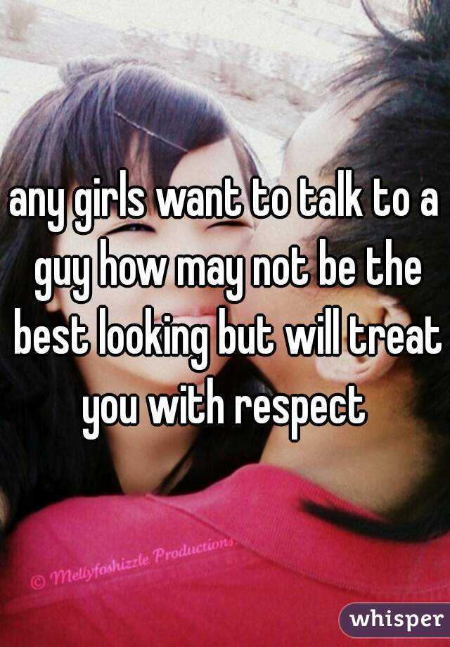 any girls want to talk to a guy how may not be the best looking but will treat you with respect 
