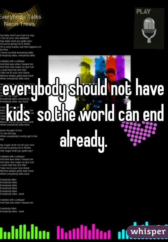 everybody should not have kids  so the world can end already. 