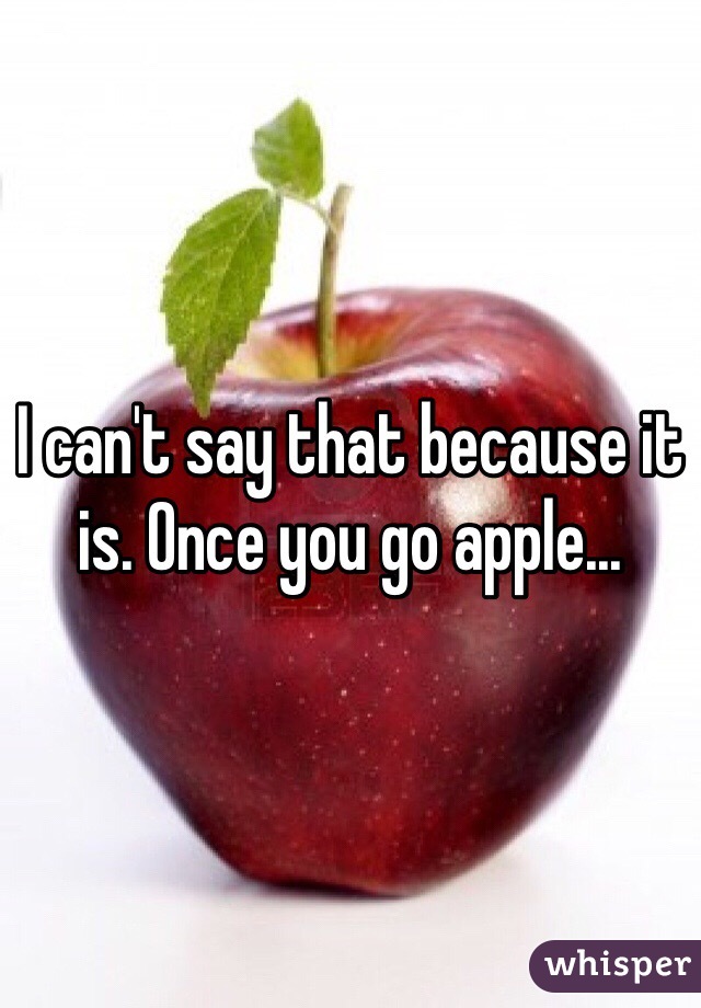 I can't say that because it is. Once you go apple...