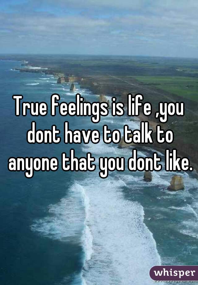 True feelings is life ,you dont have to talk to anyone that you dont like.