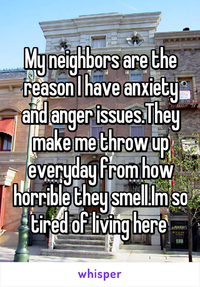 My neighbors are the reason I have anxiety and anger issues.They make me throw up everyday from how horrible they smell.Im so tired of living here 