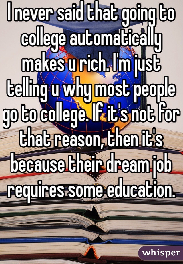 I never said that going to college automatically makes u rich. I'm just telling u why most people go to college. If it's not for that reason, then it's because their dream job requires some education. 