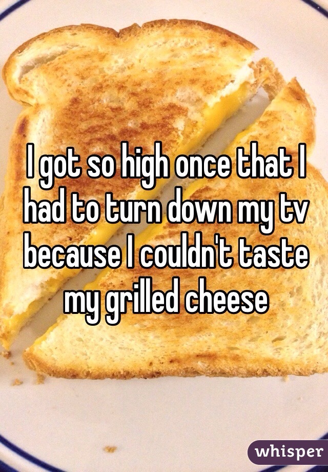 I got so high once that I had to turn down my tv because I couldn't taste my grilled cheese 