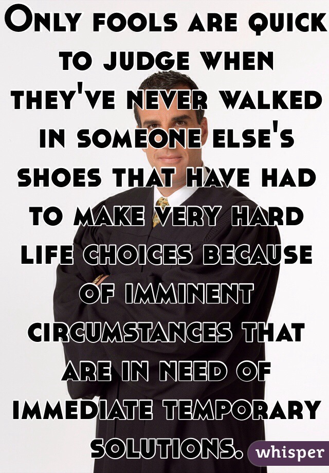 Only fools are quick to judge when they've never walked in someone else's shoes that have had to make very hard life choices because of imminent circumstances that are in need of immediate temporary solutions. 