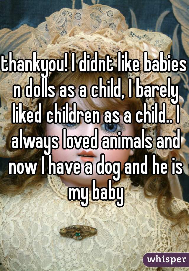 thankyou! I didnt like babies n dolls as a child, I barely liked children as a child.. I always loved animals and now I have a dog and he is my baby
