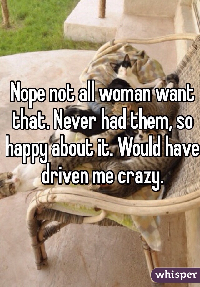 Nope not all woman want that. Never had them, so happy about it. Would have driven me crazy.