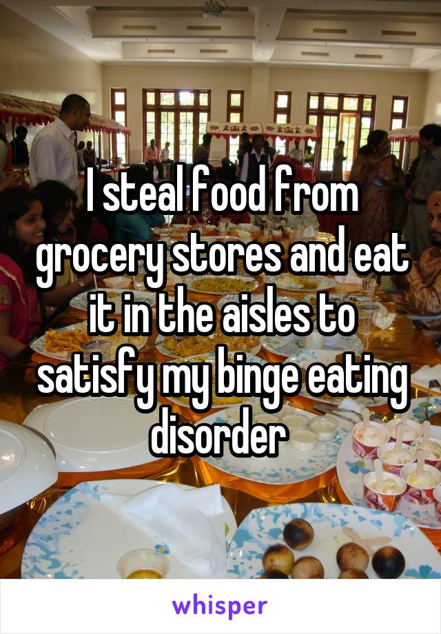 I steal food from grocery stores and eat it in the aisles to satisfy my binge eating disorder 