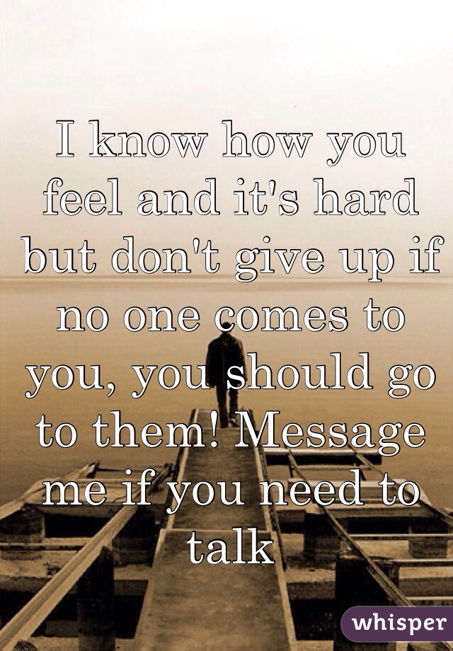 I know how you feel and it's hard but don't give up if no one comes to you, you should go to them! Message me if you need to talk 