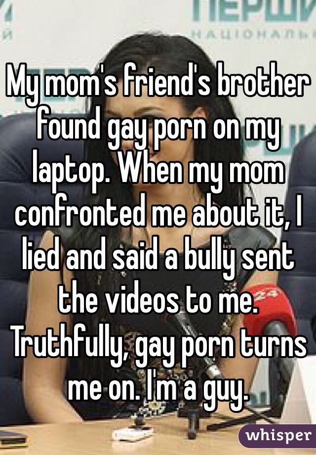My mom's friend's brother found gay porn on my laptop. When my mom confronted me about it, I lied and said a bully sent the videos to me. Truthfully, gay porn turns me on. I'm a guy. 