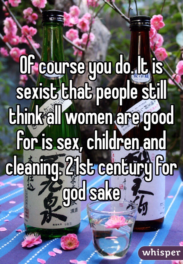 Of course you do. It is sexist that people still think all women are good for is sex, children and cleaning. 21st century for god sake 
