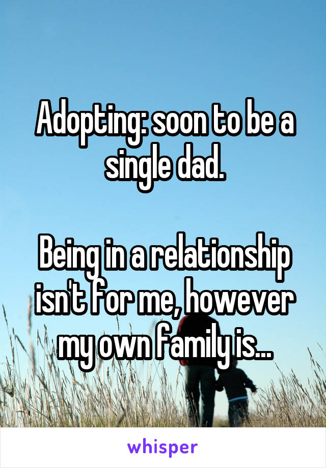 Adopting: soon to be a single dad.

Being in a relationship isn't for me, however my own family is...