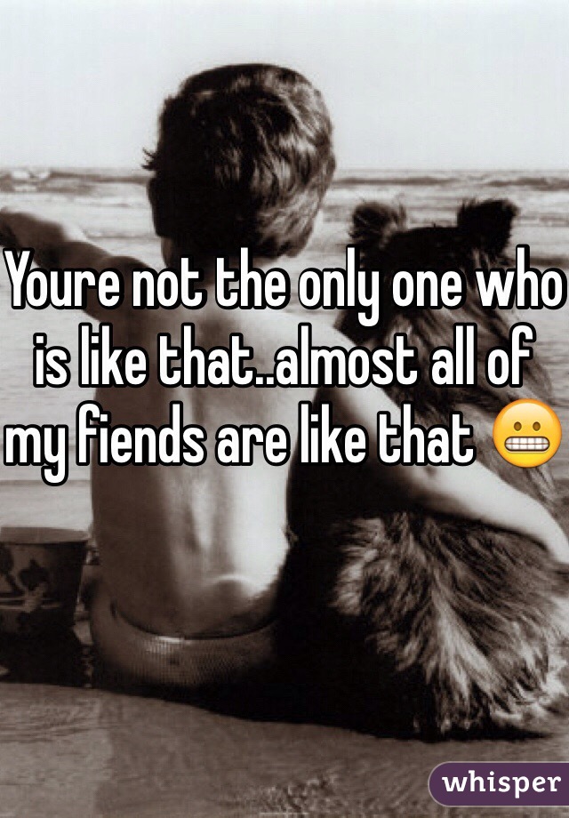 Youre not the only one who is like that..almost all of my fiends are like that 😬