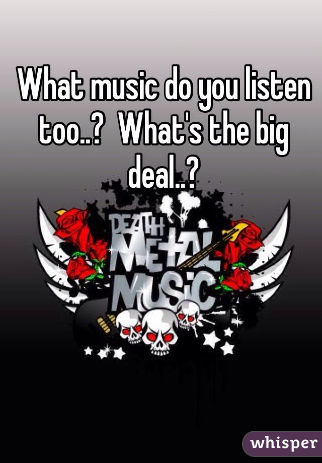 What music do you listen too..?  What's the big deal..?