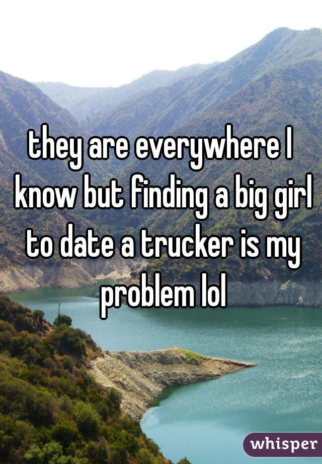 they are everywhere I know but finding a big girl to date a trucker is my problem lol