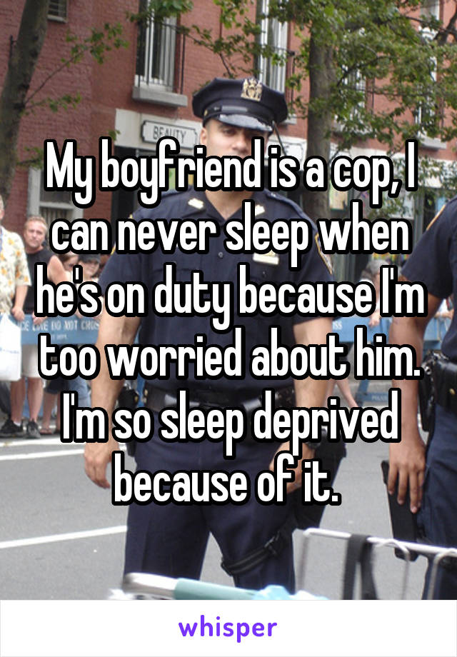My boyfriend is a cop, I can never sleep when he's on duty because I'm too worried about him. I'm so sleep deprived because of it. 