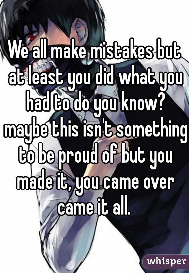 We all make mistakes but at least you did what you had to do you know? maybe this isn't something to be proud of but you made it, you came over came it all. 