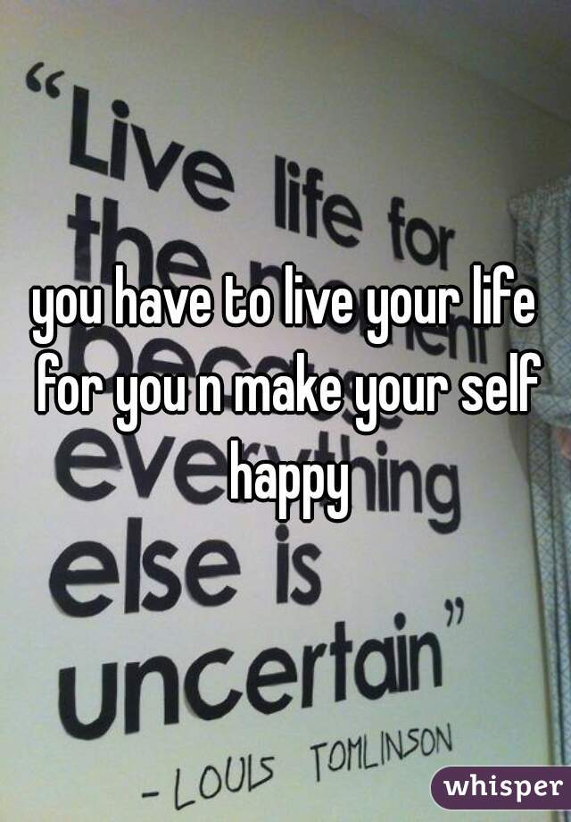 you have to live your life for you n make your self happy