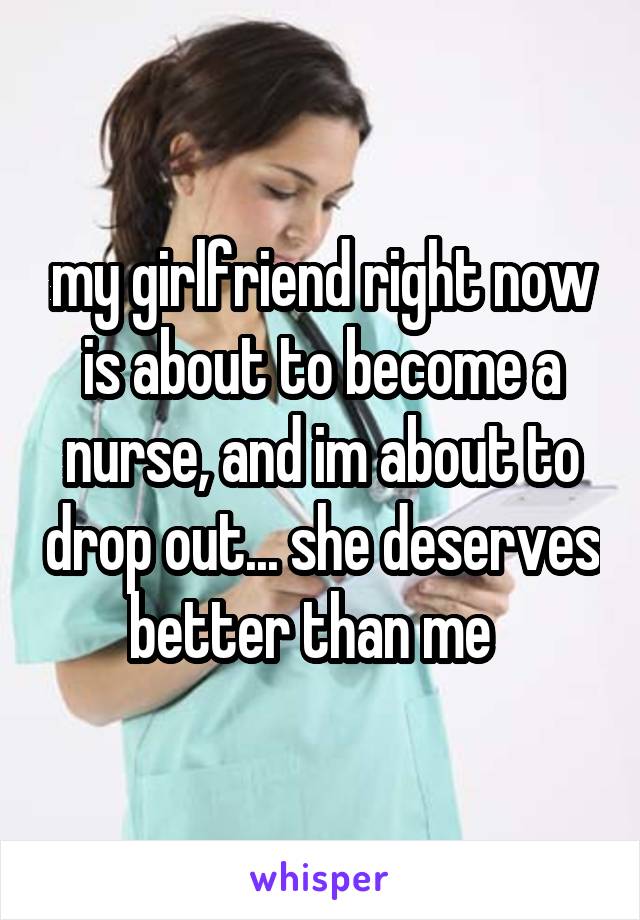 my girlfriend right now is about to become a nurse, and im about to drop out... she deserves better than me  