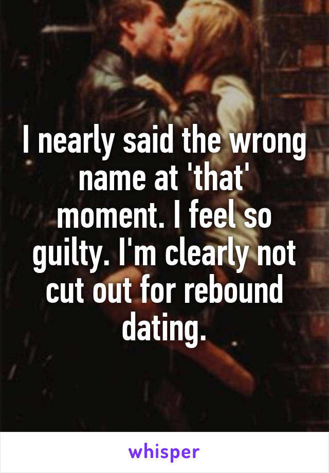 I nearly said the wrong name at 'that' moment. I feel so guilty. I'm clearly not cut out for rebound dating.
