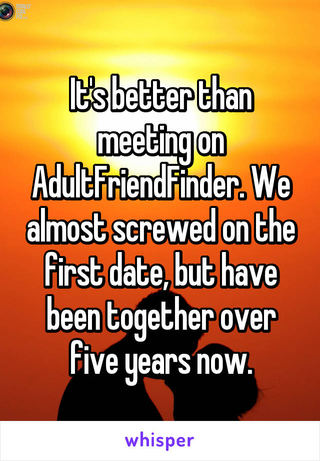 It's better than meeting on AdultFriendFinder. We almost screwed on the first date, but have been together over five years now.