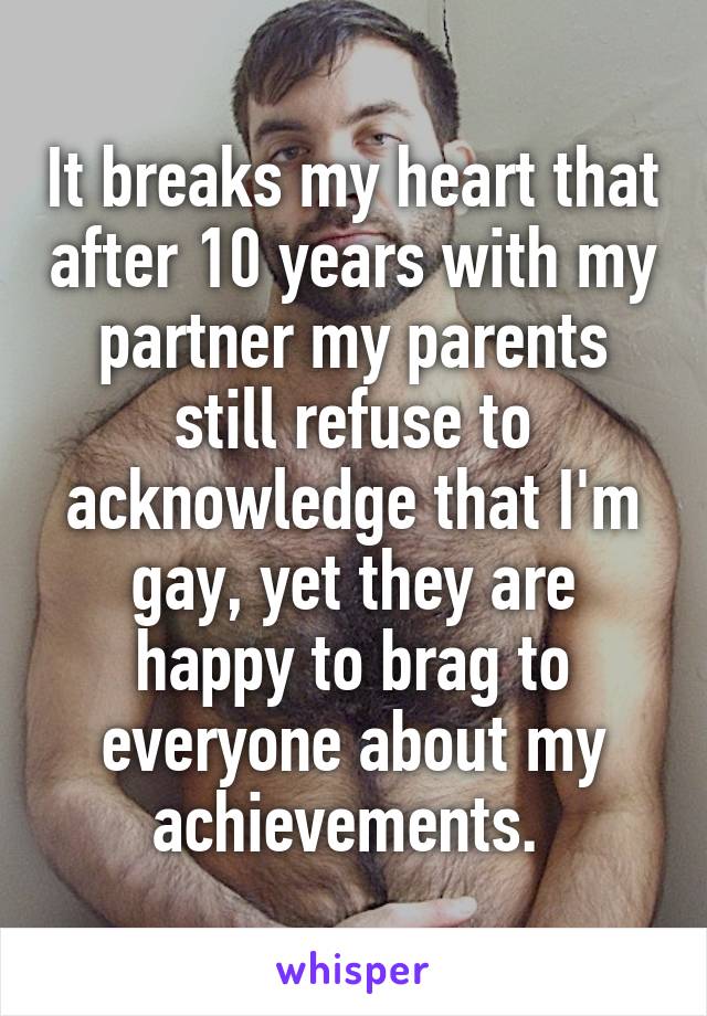 It breaks my heart that after 10 years with my partner my parents still refuse to acknowledge that I'm gay, yet they are happy to brag to everyone about my achievements. 
