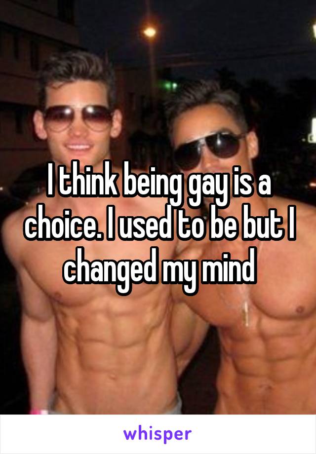 I think being gay is a choice. I used to be but I changed my mind