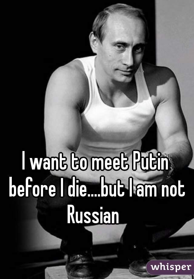 I want to meet Putin before I die....but I am not Russian  
