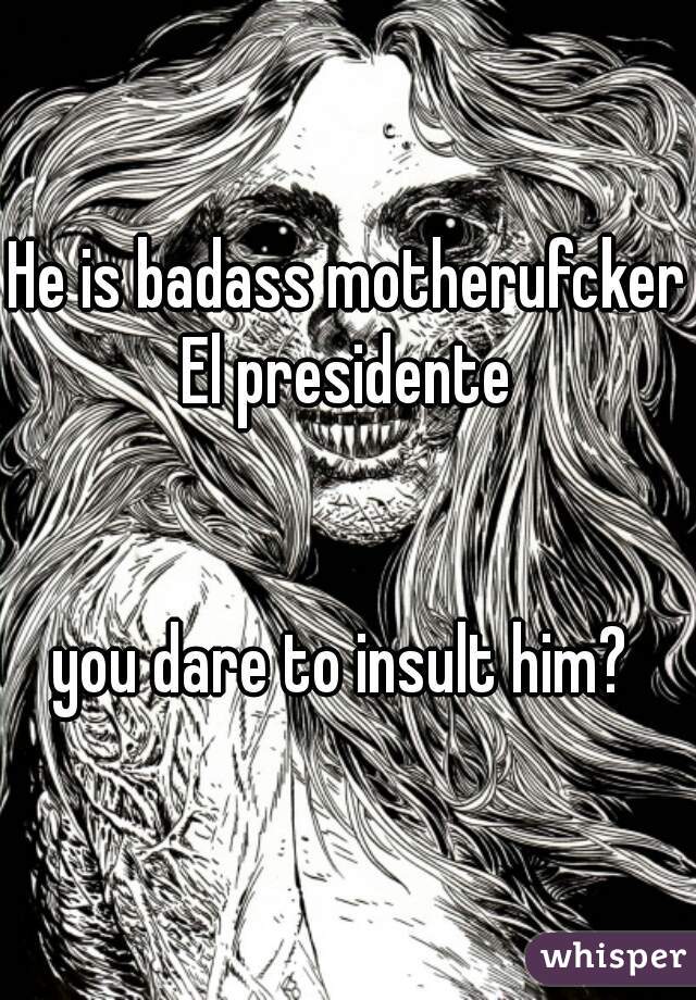 He is badass motherufcker El presidente 


you dare to insult him? 